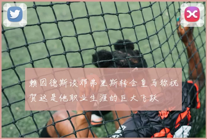 赖因德斯谈邓弗里斯转会皇马称祝贺这是他职业生涯的巨大飞跃