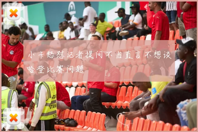 小卡怒怼记者提问不当直言不想谈哈登比赛问题