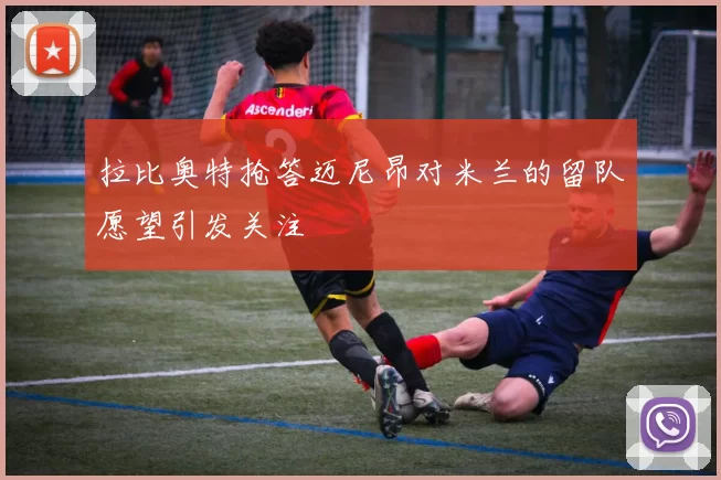 拉比奥特抢答迈尼昂对米兰的留队愿望引发关注
