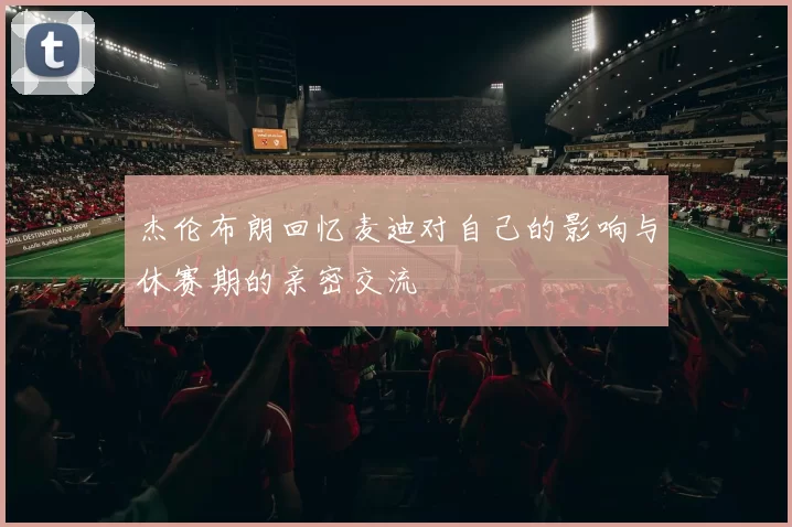 杰伦布朗回忆麦迪对自己的影响与休赛期的亲密交流