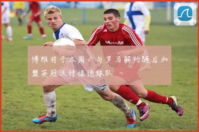博维将于本周六与罗马解约随后加盟英冠沃特福德球队