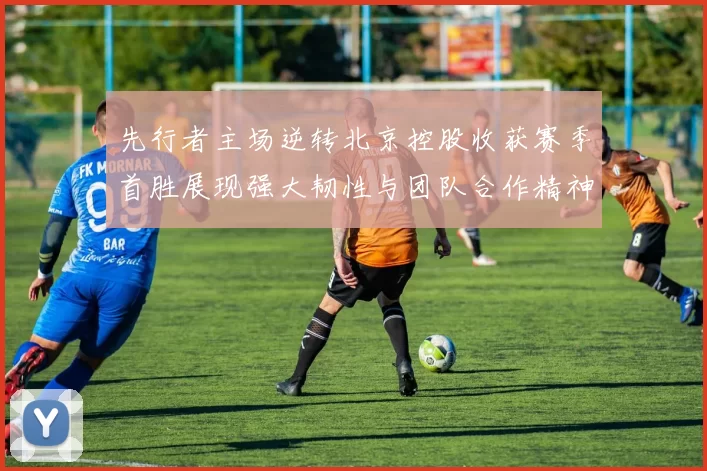 先行者主场逆转北京控股收获赛季首胜展现强大韧性与团队合作精神